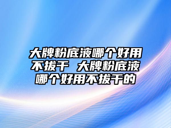 大牌粉底液哪個好用不拔干 大牌粉底液哪個好用不拔干的