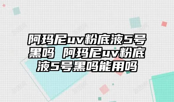 阿瑪尼uv粉底液5號黑嗎 阿瑪尼uv粉底液5號黑嗎能用嗎