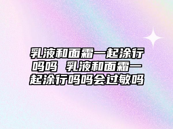 乳液和面霜一起涂行嗎嗎 乳液和面霜一起涂行嗎嗎會過敏嗎