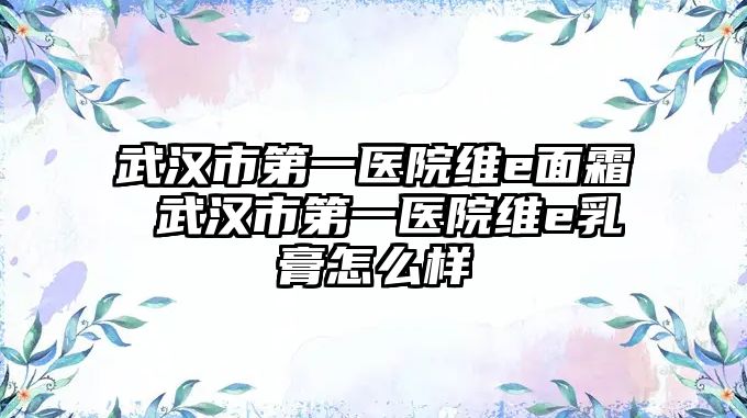 武漢市第一醫院維e面霜 武漢市第一醫院維e乳膏怎么樣