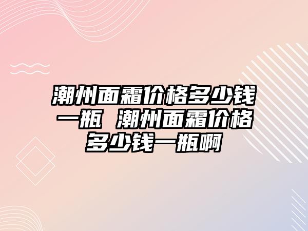 潮州面霜價格多少錢一瓶 潮州面霜價格多少錢一瓶啊