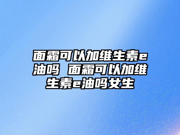 面霜可以加維生素e油嗎 面霜可以加維生素e油嗎女生