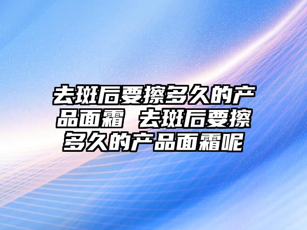 去斑后要擦多久的產品面霜 去斑后要擦多久的產品面霜呢