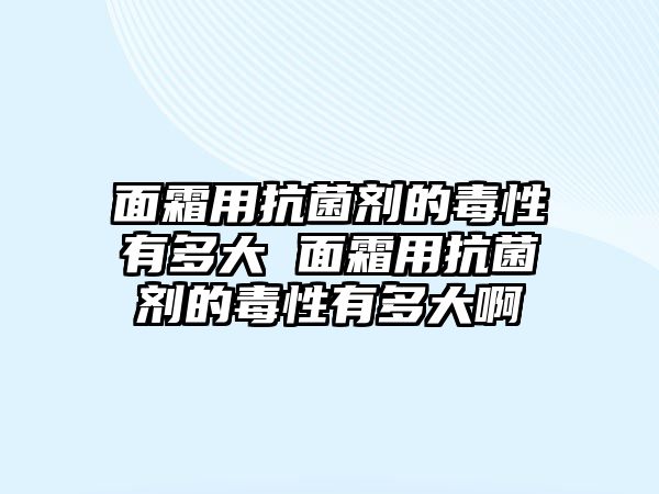 面霜用抗菌劑的毒性有多大 面霜用抗菌劑的毒性有多大啊