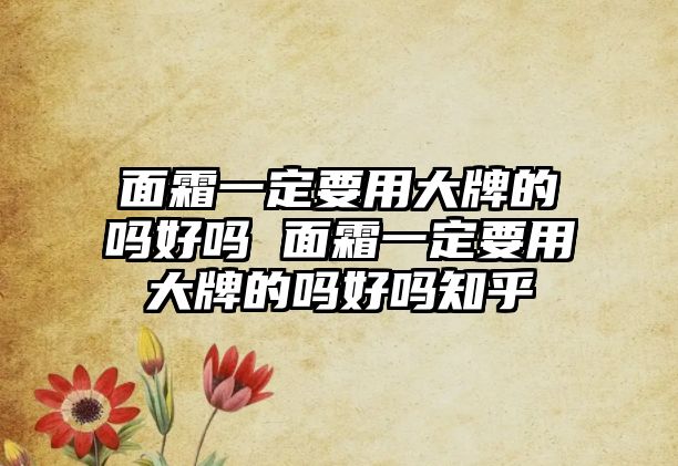 面霜一定要用大牌的嗎好嗎 面霜一定要用大牌的嗎好嗎知乎