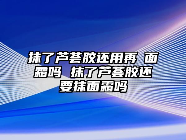 抹了蘆薈膠還用再抺面霜嗎 抹了蘆薈膠還要抹面霜嗎