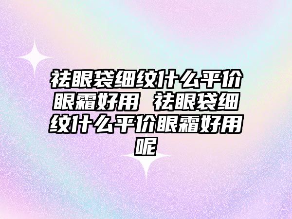 祛眼袋細紋什么平價眼霜好用 祛眼袋細紋什么平價眼霜好用呢