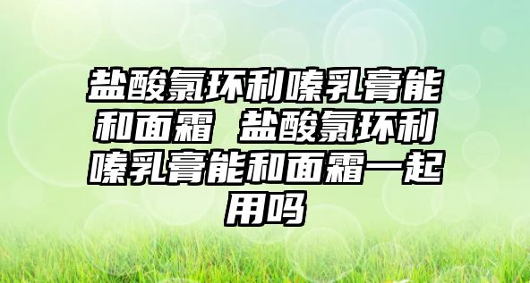 鹽酸氯環利嗪乳膏能和面霜 鹽酸氯環利嗪乳膏能和面霜一起用嗎