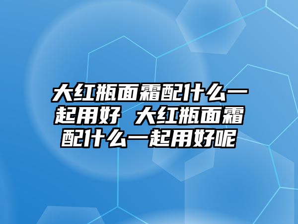 大紅瓶面霜配什么一起用好 大紅瓶面霜配什么一起用好呢