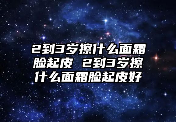 2到3歲擦什么面霜臉起皮 2到3歲擦什么面霜臉起皮好