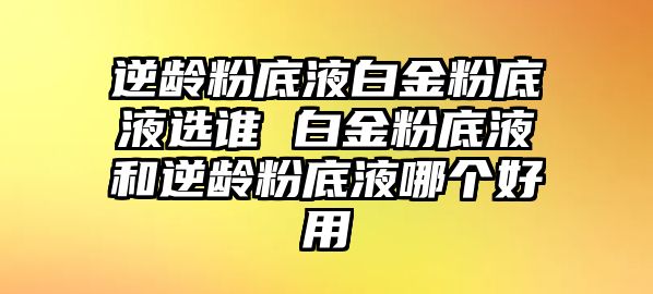 逆齡粉底液白金粉底液選誰 白金粉底液和逆齡粉底液哪個好用