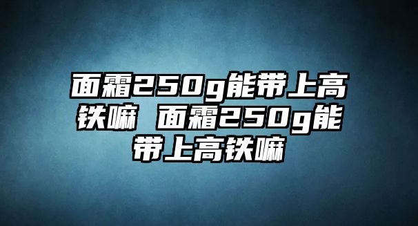 面霜250g能帶上高鐵嘛 面霜250g能帶上高鐵嘛