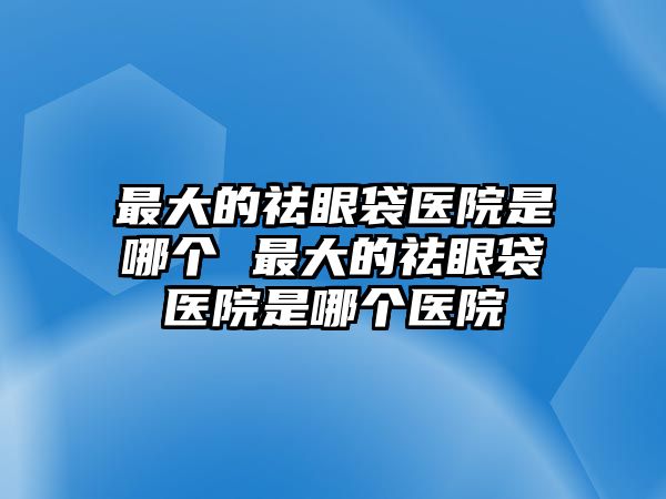 最大的祛眼袋醫院是哪個 最大的祛眼袋醫院是哪個醫院