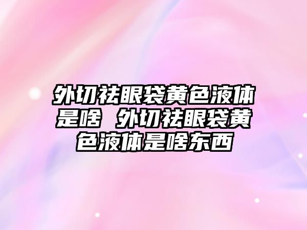 外切祛眼袋黃色液體是啥 外切祛眼袋黃色液體是啥東西