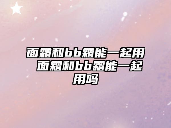 面霜和bb霜能一起用 面霜和bb霜能一起用嗎