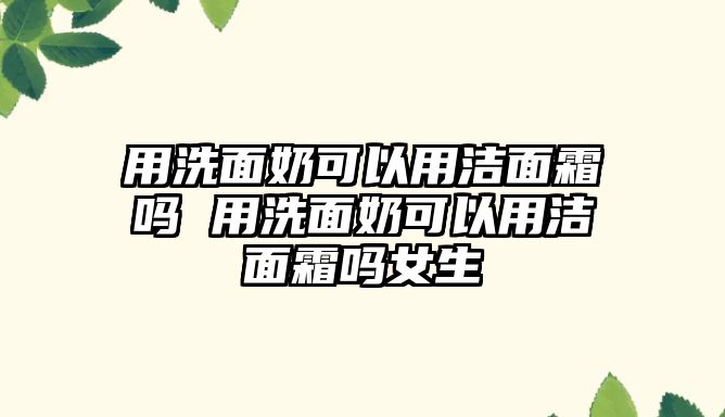 用洗面奶可以用潔面霜嗎 用洗面奶可以用潔面霜嗎女生