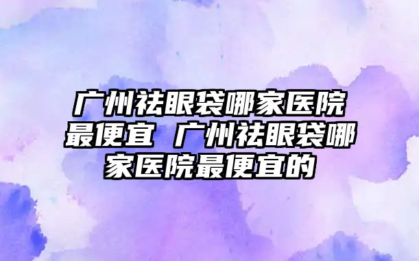 廣州祛眼袋哪家醫院最便宜 廣州祛眼袋哪家醫院最便宜的