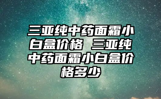 三亞純中藥面霜小白盒價格 三亞純中藥面霜小白盒價格多少