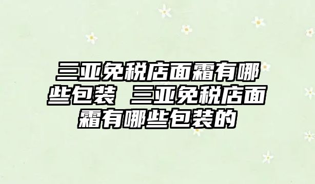 三亞免稅店面霜有哪些包裝 三亞免稅店面霜有哪些包裝的