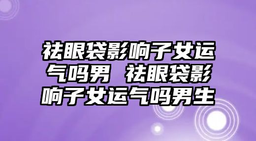 祛眼袋影響子女運氣嗎男 祛眼袋影響子女運氣嗎男生