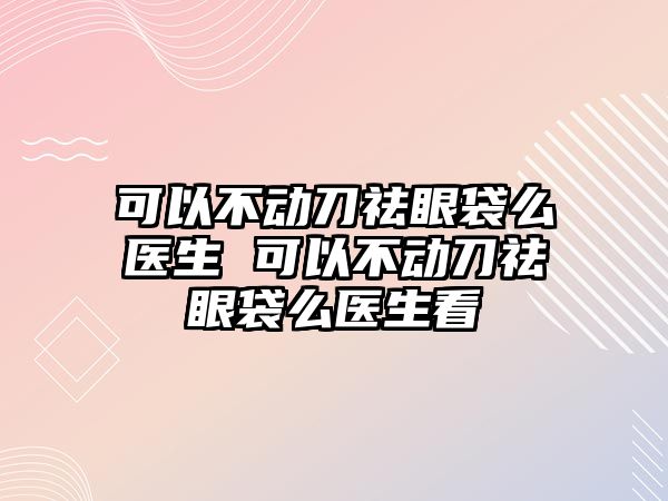 可以不動刀祛眼袋么醫生 可以不動刀祛眼袋么醫生看