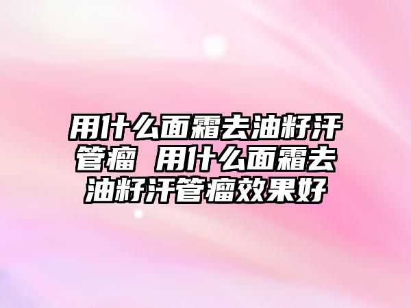 用什么面霜去油籽汗管瘤 用什么面霜去油籽汗管瘤效果好