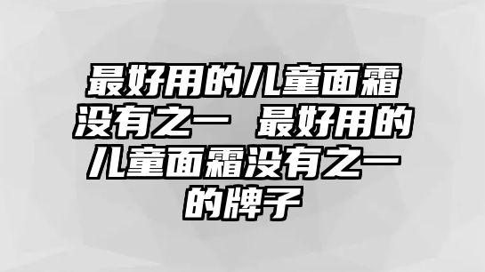 最好用的兒童面霜沒有之一 最好用的兒童面霜沒有之一的牌子