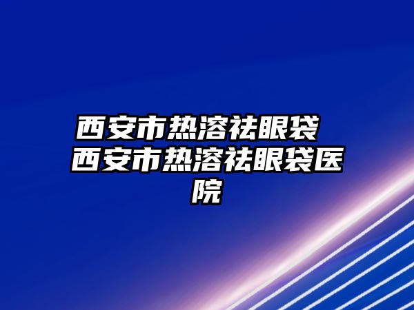 西安市熱溶祛眼袋 西安市熱溶祛眼袋醫院