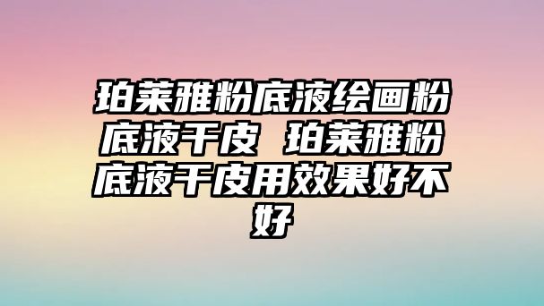 珀萊雅粉底液繪畫粉底液干皮 珀萊雅粉底液干皮用效果好不好