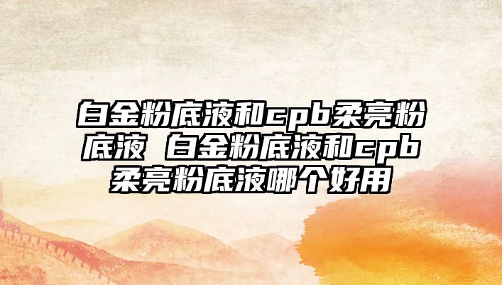 白金粉底液和cpb柔亮粉底液 白金粉底液和cpb柔亮粉底液哪個好用