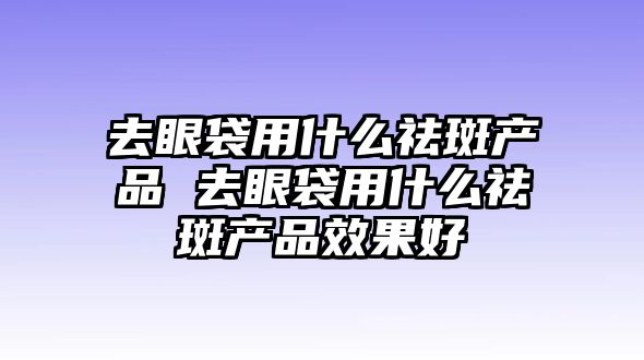 去眼袋用什么祛斑產品 去眼袋用什么祛斑產品效果好