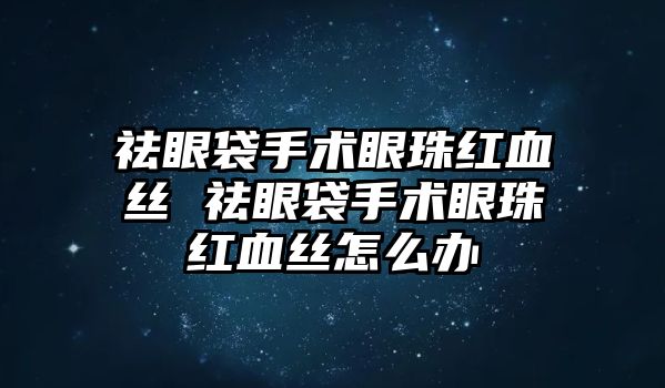 祛眼袋手術眼珠紅血絲 祛眼袋手術眼珠紅血絲怎么辦