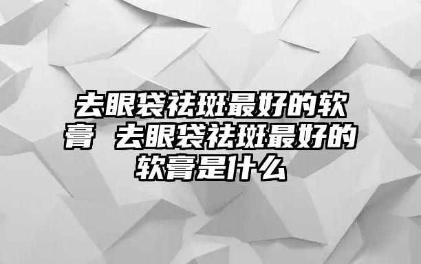 去眼袋祛斑最好的軟膏 去眼袋祛斑最好的軟膏是什么