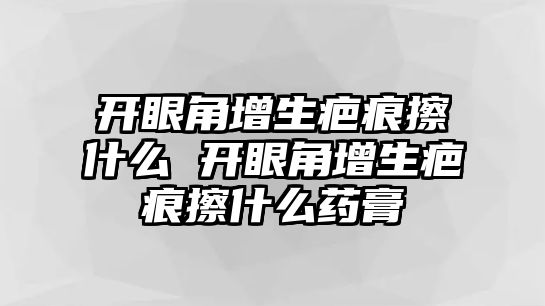 開眼角增生疤痕擦什么 開眼角增生疤痕擦什么藥膏