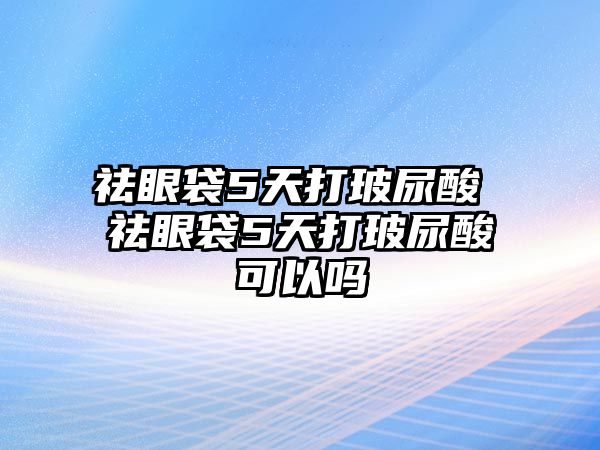 祛眼袋5天打玻尿酸 祛眼袋5天打玻尿酸可以嗎