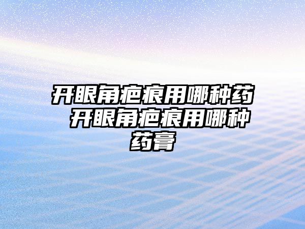 開眼角疤痕用哪種藥 開眼角疤痕用哪種藥膏