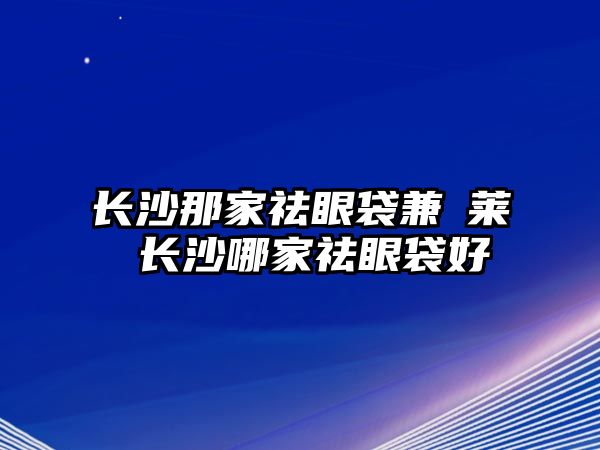 長(zhǎng)沙那家祛眼袋兼羙萊 長(zhǎng)沙哪家祛眼袋好