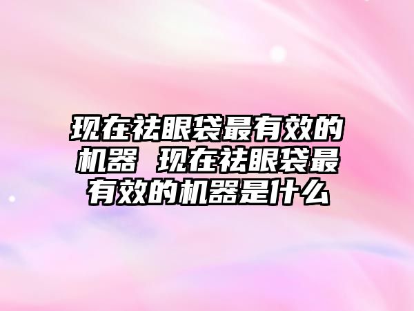 現在祛眼袋最有效的機器 現在祛眼袋最有效的機器是什么