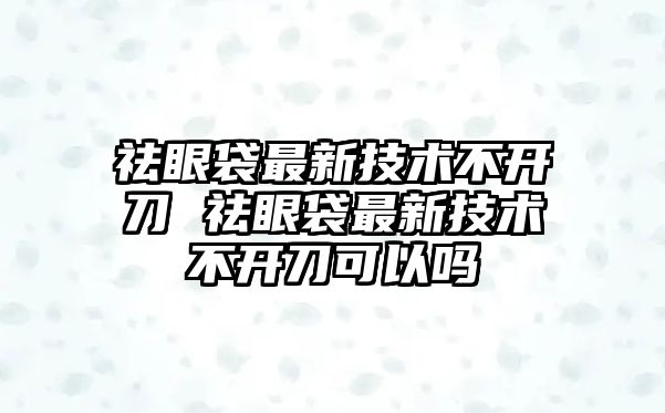 祛眼袋最新技術不開刀 祛眼袋最新技術不開刀可以嗎