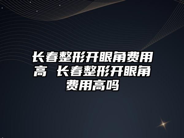 長春整形開眼角費用高 長春整形開眼角費用高嗎