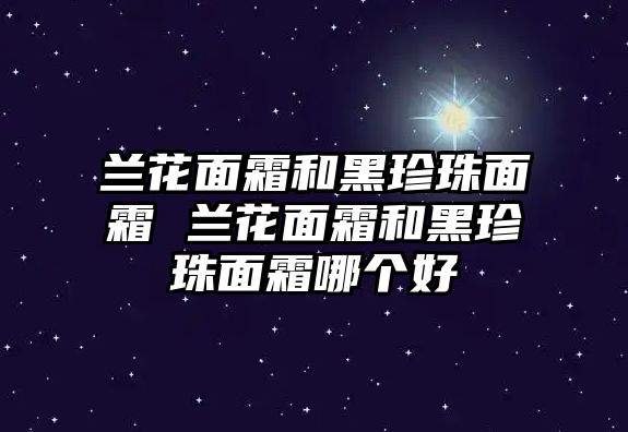 蘭花面霜和黑珍珠面霜 蘭花面霜和黑珍珠面霜哪個好