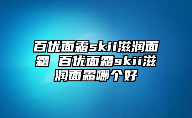 百優(yōu)面霜skii滋潤面霜 百優(yōu)面霜skii滋潤面霜哪個好