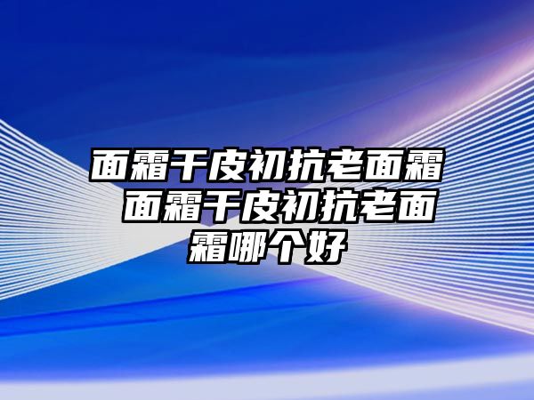 面霜干皮初抗老面霜 面霜干皮初抗老面霜哪個(gè)好