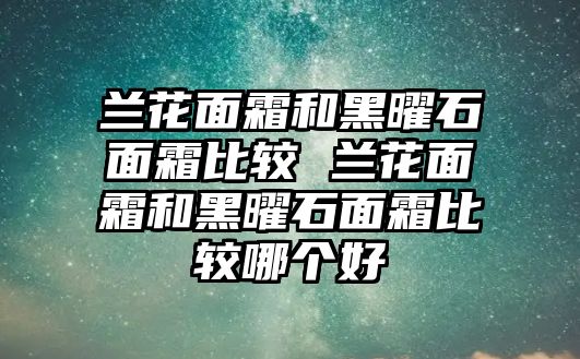 蘭花面霜和黑曜石面霜比較 蘭花面霜和黑曜石面霜比較哪個(gè)好