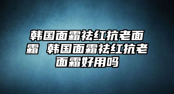 韓國面霜祛紅抗老面霜 韓國面霜祛紅抗老面霜好用嗎