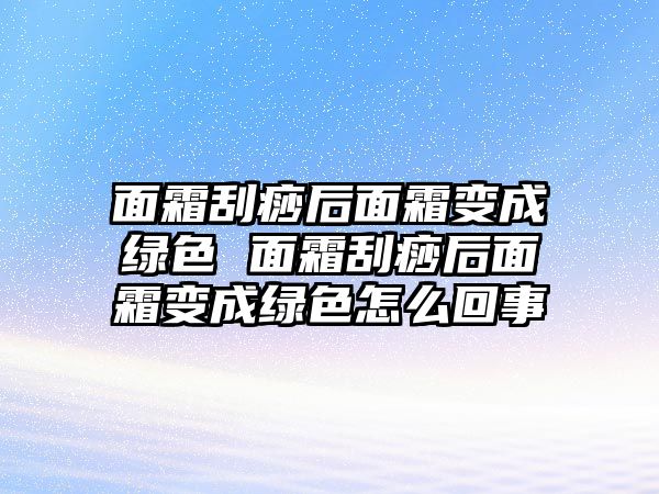 面霜刮痧后面霜變成綠色 面霜刮痧后面霜變成綠色怎么回事