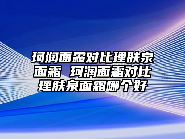 珂潤面霜對比理膚泉面霜 珂潤面霜對比理膚泉面霜哪個好